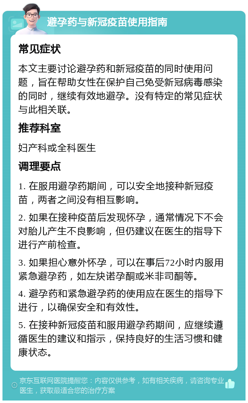 避孕药与新冠疫苗使用指南 常见症状 本文主要讨论避孕药和新冠疫苗的同时使用问题，旨在帮助女性在保护自己免受新冠病毒感染的同时，继续有效地避孕。没有特定的常见症状与此相关联。 推荐科室 妇产科或全科医生 调理要点 1. 在服用避孕药期间，可以安全地接种新冠疫苗，两者之间没有相互影响。 2. 如果在接种疫苗后发现怀孕，通常情况下不会对胎儿产生不良影响，但仍建议在医生的指导下进行产前检查。 3. 如果担心意外怀孕，可以在事后72小时内服用紧急避孕药，如左炔诺孕酮或米非司酮等。 4. 避孕药和紧急避孕药的使用应在医生的指导下进行，以确保安全和有效性。 5. 在接种新冠疫苗和服用避孕药期间，应继续遵循医生的建议和指示，保持良好的生活习惯和健康状态。