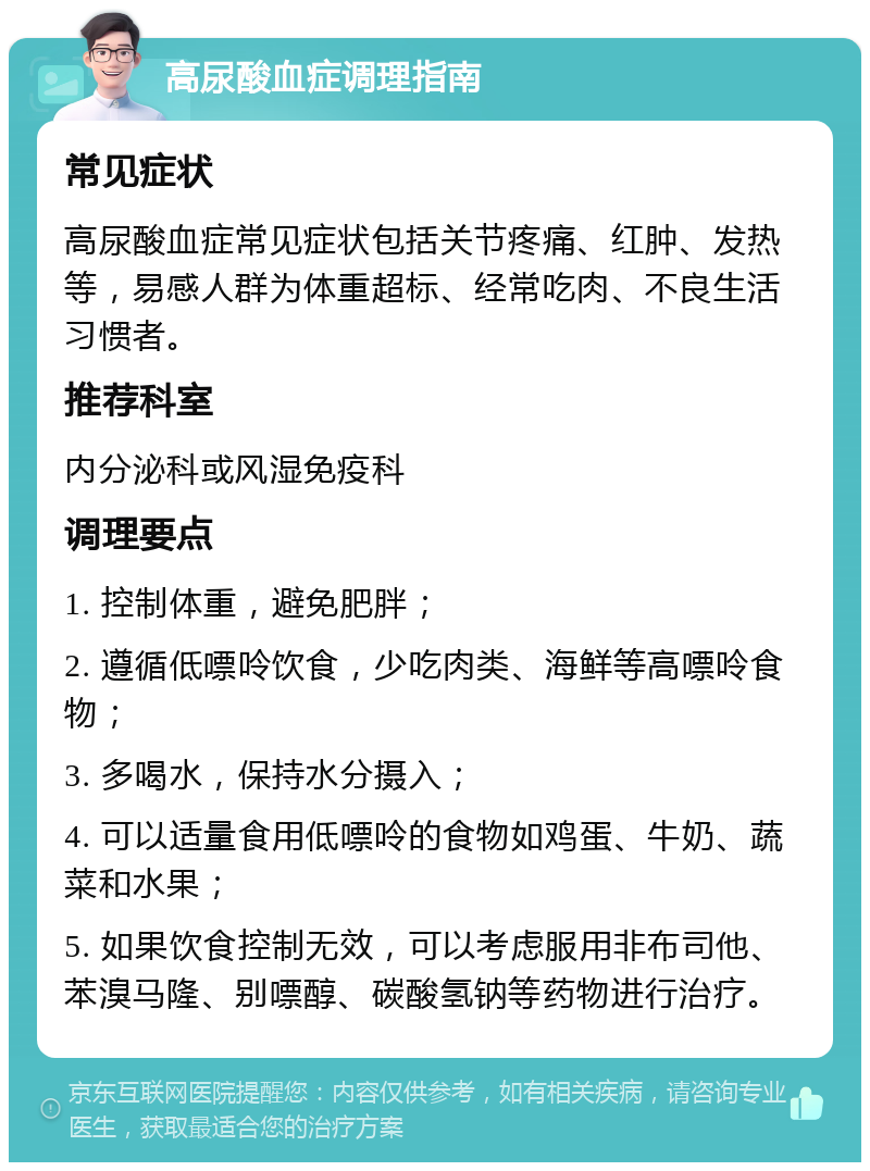 高尿酸血症调理指南 常见症状 高尿酸血症常见症状包括关节疼痛、红肿、发热等，易感人群为体重超标、经常吃肉、不良生活习惯者。 推荐科室 内分泌科或风湿免疫科 调理要点 1. 控制体重，避免肥胖； 2. 遵循低嘌呤饮食，少吃肉类、海鲜等高嘌呤食物； 3. 多喝水，保持水分摄入； 4. 可以适量食用低嘌呤的食物如鸡蛋、牛奶、蔬菜和水果； 5. 如果饮食控制无效，可以考虑服用非布司他、苯溴马隆、别嘌醇、碳酸氢钠等药物进行治疗。