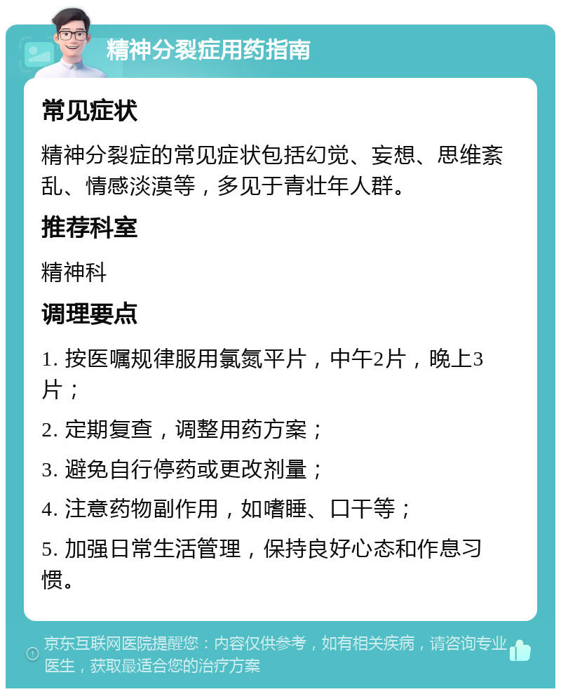 精神分裂症用药指南 常见症状 精神分裂症的常见症状包括幻觉、妄想、思维紊乱、情感淡漠等，多见于青壮年人群。 推荐科室 精神科 调理要点 1. 按医嘱规律服用氯氮平片，中午2片，晚上3片； 2. 定期复查，调整用药方案； 3. 避免自行停药或更改剂量； 4. 注意药物副作用，如嗜睡、口干等； 5. 加强日常生活管理，保持良好心态和作息习惯。