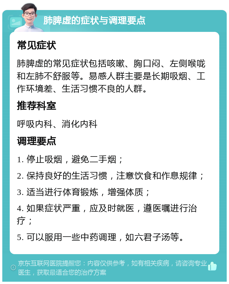 肺脾虚的症状与调理要点 常见症状 肺脾虚的常见症状包括咳嗽、胸口闷、左侧喉咙和左肺不舒服等。易感人群主要是长期吸烟、工作环境差、生活习惯不良的人群。 推荐科室 呼吸内科、消化内科 调理要点 1. 停止吸烟，避免二手烟； 2. 保持良好的生活习惯，注意饮食和作息规律； 3. 适当进行体育锻炼，增强体质； 4. 如果症状严重，应及时就医，遵医嘱进行治疗； 5. 可以服用一些中药调理，如六君子汤等。