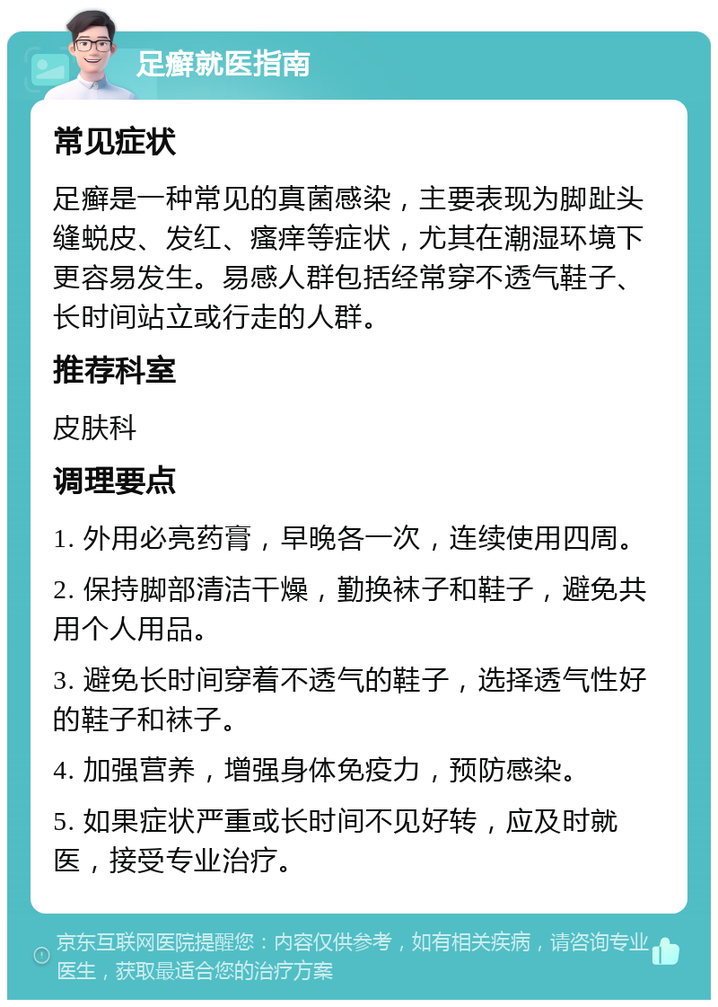 足癣就医指南 常见症状 足癣是一种常见的真菌感染，主要表现为脚趾头缝蜕皮、发红、瘙痒等症状，尤其在潮湿环境下更容易发生。易感人群包括经常穿不透气鞋子、长时间站立或行走的人群。 推荐科室 皮肤科 调理要点 1. 外用必亮药膏，早晚各一次，连续使用四周。 2. 保持脚部清洁干燥，勤换袜子和鞋子，避免共用个人用品。 3. 避免长时间穿着不透气的鞋子，选择透气性好的鞋子和袜子。 4. 加强营养，增强身体免疫力，预防感染。 5. 如果症状严重或长时间不见好转，应及时就医，接受专业治疗。