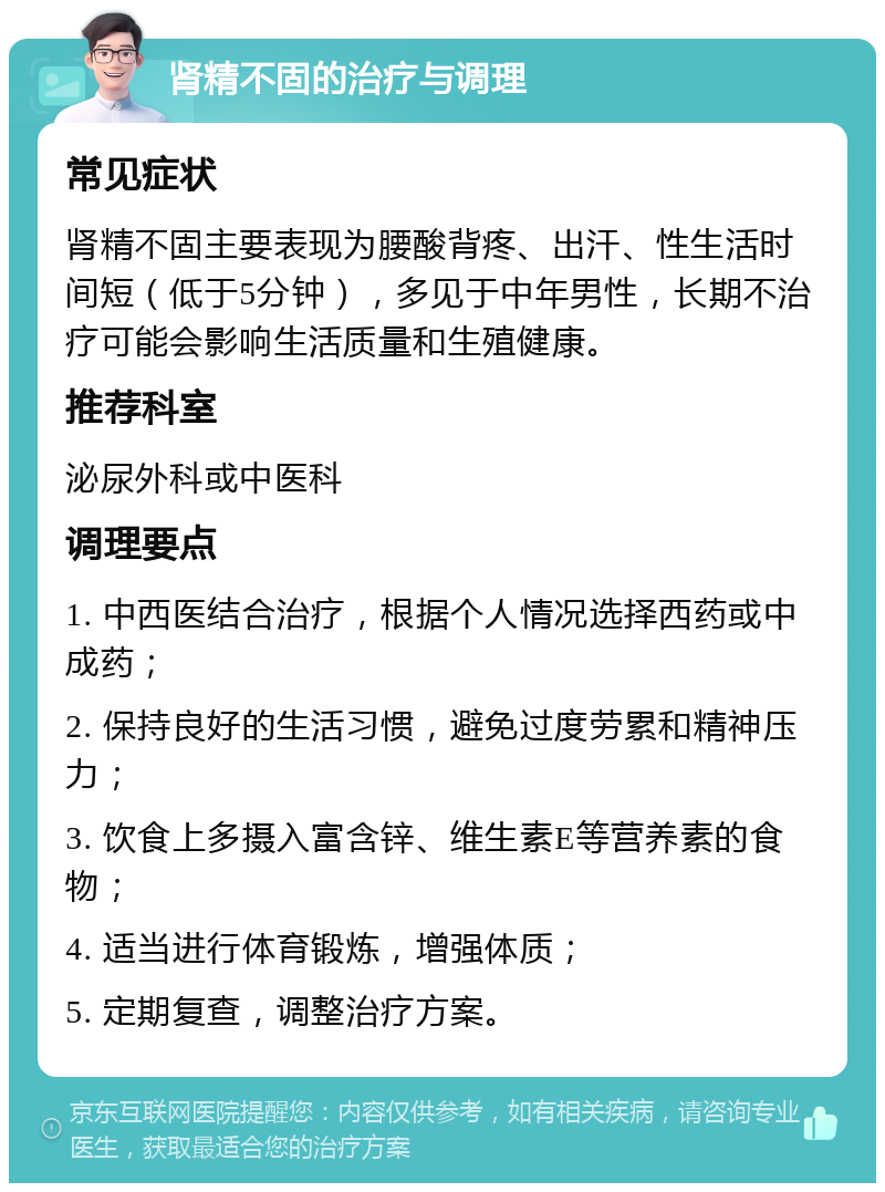 肾精不固的治疗与调理 常见症状 肾精不固主要表现为腰酸背疼、出汗、性生活时间短（低于5分钟），多见于中年男性，长期不治疗可能会影响生活质量和生殖健康。 推荐科室 泌尿外科或中医科 调理要点 1. 中西医结合治疗，根据个人情况选择西药或中成药； 2. 保持良好的生活习惯，避免过度劳累和精神压力； 3. 饮食上多摄入富含锌、维生素E等营养素的食物； 4. 适当进行体育锻炼，增强体质； 5. 定期复查，调整治疗方案。