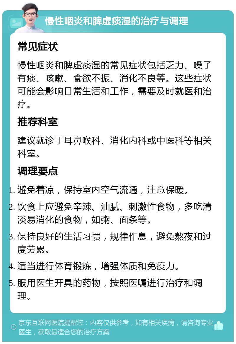 慢性咽炎和脾虚痰湿的治疗与调理 常见症状 慢性咽炎和脾虚痰湿的常见症状包括乏力、嗓子有痰、咳嗽、食欲不振、消化不良等。这些症状可能会影响日常生活和工作，需要及时就医和治疗。 推荐科室 建议就诊于耳鼻喉科、消化内科或中医科等相关科室。 调理要点 避免着凉，保持室内空气流通，注意保暖。 饮食上应避免辛辣、油腻、刺激性食物，多吃清淡易消化的食物，如粥、面条等。 保持良好的生活习惯，规律作息，避免熬夜和过度劳累。 适当进行体育锻炼，增强体质和免疫力。 服用医生开具的药物，按照医嘱进行治疗和调理。