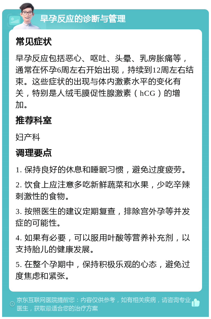 早孕反应的诊断与管理 常见症状 早孕反应包括恶心、呕吐、头晕、乳房胀痛等，通常在怀孕6周左右开始出现，持续到12周左右结束。这些症状的出现与体内激素水平的变化有关，特别是人绒毛膜促性腺激素（hCG）的增加。 推荐科室 妇产科 调理要点 1. 保持良好的休息和睡眠习惯，避免过度疲劳。 2. 饮食上应注意多吃新鲜蔬菜和水果，少吃辛辣刺激性的食物。 3. 按照医生的建议定期复查，排除宫外孕等并发症的可能性。 4. 如果有必要，可以服用叶酸等营养补充剂，以支持胎儿的健康发展。 5. 在整个孕期中，保持积极乐观的心态，避免过度焦虑和紧张。