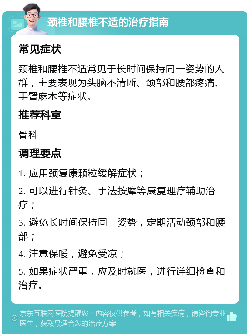 颈椎和腰椎不适的治疗指南 常见症状 颈椎和腰椎不适常见于长时间保持同一姿势的人群，主要表现为头脑不清晰、颈部和腰部疼痛、手臂麻木等症状。 推荐科室 骨科 调理要点 1. 应用颈复康颗粒缓解症状； 2. 可以进行针灸、手法按摩等康复理疗辅助治疗； 3. 避免长时间保持同一姿势，定期活动颈部和腰部； 4. 注意保暖，避免受凉； 5. 如果症状严重，应及时就医，进行详细检查和治疗。