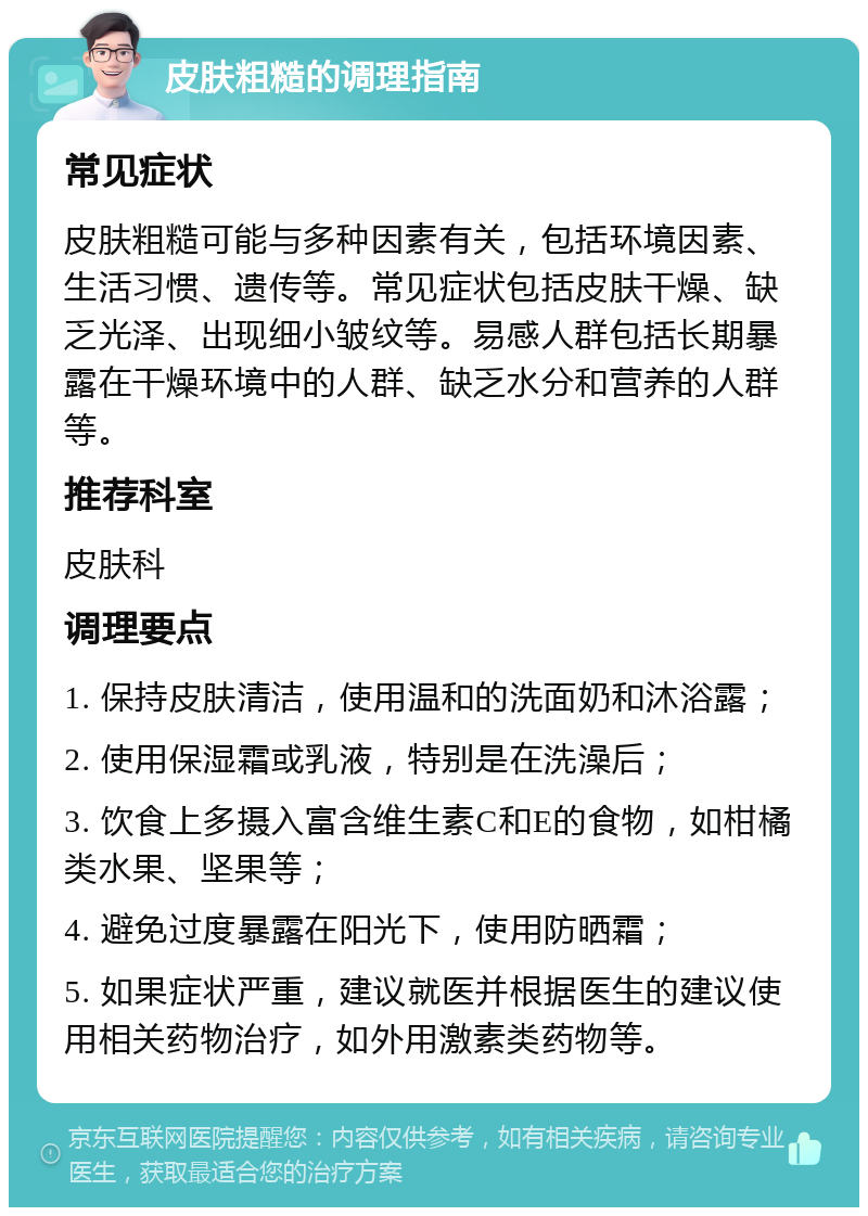 皮肤粗糙的调理指南 常见症状 皮肤粗糙可能与多种因素有关，包括环境因素、生活习惯、遗传等。常见症状包括皮肤干燥、缺乏光泽、出现细小皱纹等。易感人群包括长期暴露在干燥环境中的人群、缺乏水分和营养的人群等。 推荐科室 皮肤科 调理要点 1. 保持皮肤清洁，使用温和的洗面奶和沐浴露； 2. 使用保湿霜或乳液，特别是在洗澡后； 3. 饮食上多摄入富含维生素C和E的食物，如柑橘类水果、坚果等； 4. 避免过度暴露在阳光下，使用防晒霜； 5. 如果症状严重，建议就医并根据医生的建议使用相关药物治疗，如外用激素类药物等。