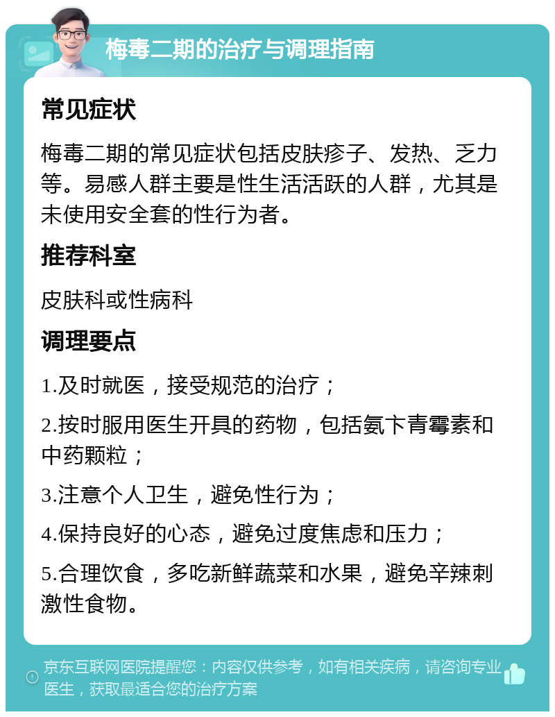 梅毒二期的治疗与调理指南 常见症状 梅毒二期的常见症状包括皮肤疹子、发热、乏力等。易感人群主要是性生活活跃的人群，尤其是未使用安全套的性行为者。 推荐科室 皮肤科或性病科 调理要点 1.及时就医，接受规范的治疗； 2.按时服用医生开具的药物，包括氨卞青霉素和中药颗粒； 3.注意个人卫生，避免性行为； 4.保持良好的心态，避免过度焦虑和压力； 5.合理饮食，多吃新鲜蔬菜和水果，避免辛辣刺激性食物。