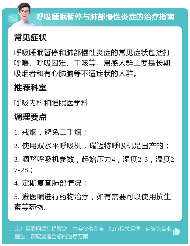 呼吸睡眠暂停与肺部慢性炎症的治疗指南 常见症状 呼吸睡眠暂停和肺部慢性炎症的常见症状包括打呼噜、呼吸困难、干咳等。易感人群主要是长期吸烟者和有心肺脑等不适症状的人群。 推荐科室 呼吸内科和睡眠医学科 调理要点 1. 戒烟，避免二手烟； 2. 使用双水平呼吸机，瑞迈特呼吸机是国产的； 3. 调整呼吸机参数，起始压力4，湿度2-3，温度27-28； 4. 定期复查肺部情况； 5. 遵医嘱进行药物治疗，如有需要可以使用抗生素等药物。