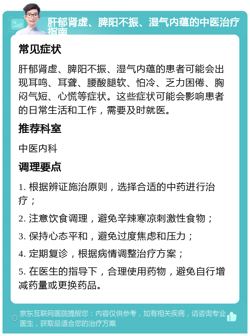 肝郁肾虚、脾阳不振、湿气内蕴的中医治疗指南 常见症状 肝郁肾虚、脾阳不振、湿气内蕴的患者可能会出现耳鸣、耳聋、腰酸腿软、怕冷、乏力困倦、胸闷气短、心慌等症状。这些症状可能会影响患者的日常生活和工作，需要及时就医。 推荐科室 中医内科 调理要点 1. 根据辨证施治原则，选择合适的中药进行治疗； 2. 注意饮食调理，避免辛辣寒凉刺激性食物； 3. 保持心态平和，避免过度焦虑和压力； 4. 定期复诊，根据病情调整治疗方案； 5. 在医生的指导下，合理使用药物，避免自行增减药量或更换药品。