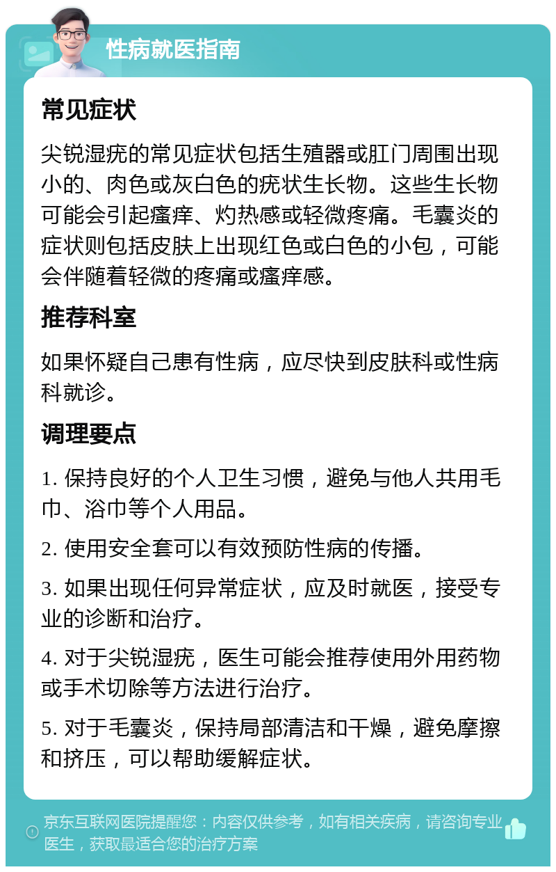 性病就医指南 常见症状 尖锐湿疣的常见症状包括生殖器或肛门周围出现小的、肉色或灰白色的疣状生长物。这些生长物可能会引起瘙痒、灼热感或轻微疼痛。毛囊炎的症状则包括皮肤上出现红色或白色的小包，可能会伴随着轻微的疼痛或瘙痒感。 推荐科室 如果怀疑自己患有性病，应尽快到皮肤科或性病科就诊。 调理要点 1. 保持良好的个人卫生习惯，避免与他人共用毛巾、浴巾等个人用品。 2. 使用安全套可以有效预防性病的传播。 3. 如果出现任何异常症状，应及时就医，接受专业的诊断和治疗。 4. 对于尖锐湿疣，医生可能会推荐使用外用药物或手术切除等方法进行治疗。 5. 对于毛囊炎，保持局部清洁和干燥，避免摩擦和挤压，可以帮助缓解症状。