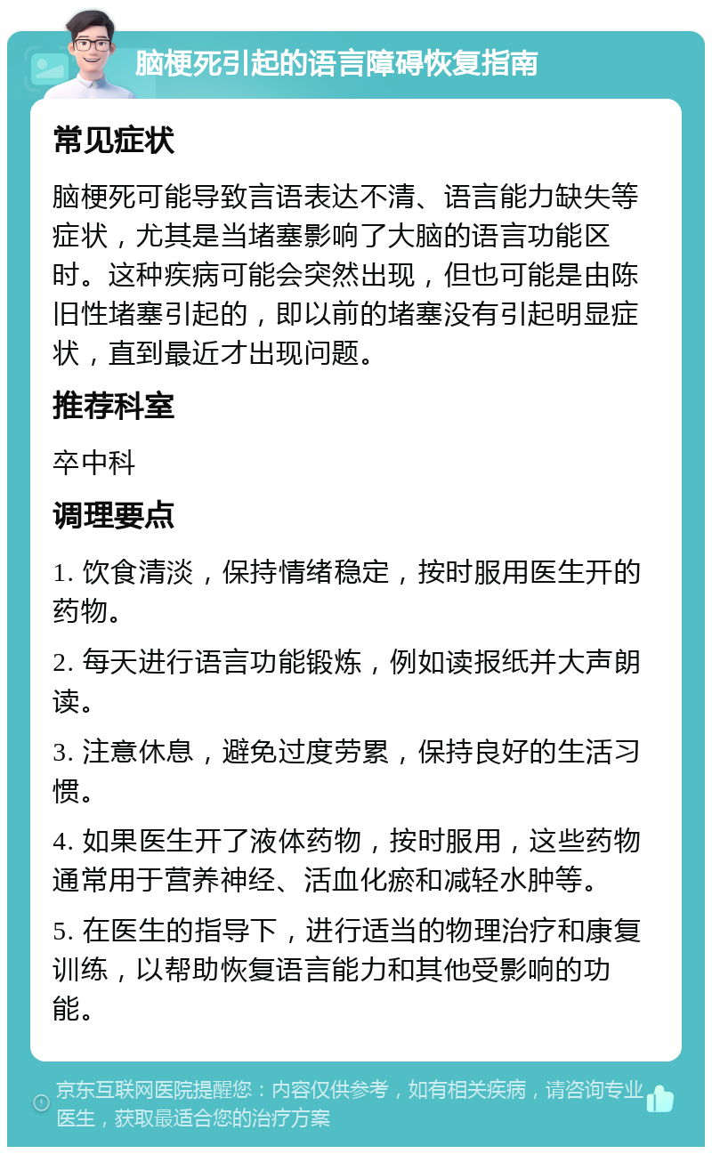 脑梗死引起的语言障碍恢复指南 常见症状 脑梗死可能导致言语表达不清、语言能力缺失等症状，尤其是当堵塞影响了大脑的语言功能区时。这种疾病可能会突然出现，但也可能是由陈旧性堵塞引起的，即以前的堵塞没有引起明显症状，直到最近才出现问题。 推荐科室 卒中科 调理要点 1. 饮食清淡，保持情绪稳定，按时服用医生开的药物。 2. 每天进行语言功能锻炼，例如读报纸并大声朗读。 3. 注意休息，避免过度劳累，保持良好的生活习惯。 4. 如果医生开了液体药物，按时服用，这些药物通常用于营养神经、活血化瘀和减轻水肿等。 5. 在医生的指导下，进行适当的物理治疗和康复训练，以帮助恢复语言能力和其他受影响的功能。