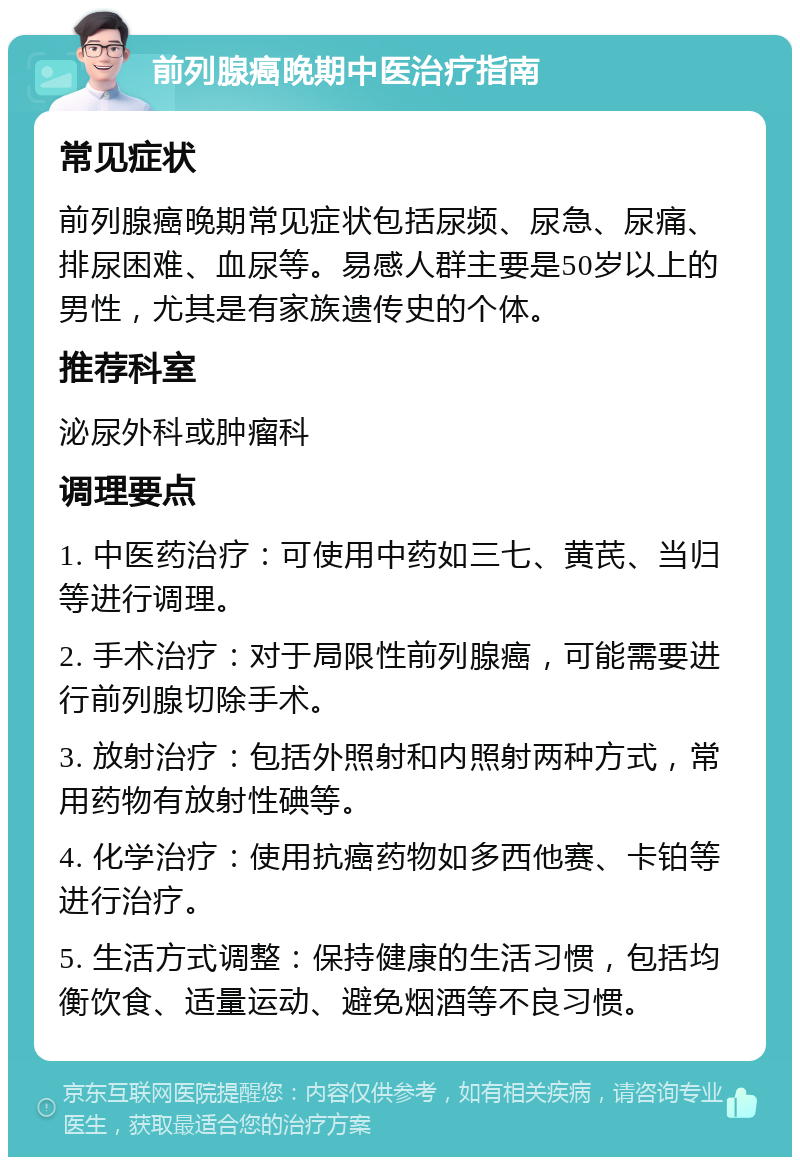 前列腺癌晚期中医治疗指南 常见症状 前列腺癌晚期常见症状包括尿频、尿急、尿痛、排尿困难、血尿等。易感人群主要是50岁以上的男性，尤其是有家族遗传史的个体。 推荐科室 泌尿外科或肿瘤科 调理要点 1. 中医药治疗：可使用中药如三七、黄芪、当归等进行调理。 2. 手术治疗：对于局限性前列腺癌，可能需要进行前列腺切除手术。 3. 放射治疗：包括外照射和内照射两种方式，常用药物有放射性碘等。 4. 化学治疗：使用抗癌药物如多西他赛、卡铂等进行治疗。 5. 生活方式调整：保持健康的生活习惯，包括均衡饮食、适量运动、避免烟酒等不良习惯。