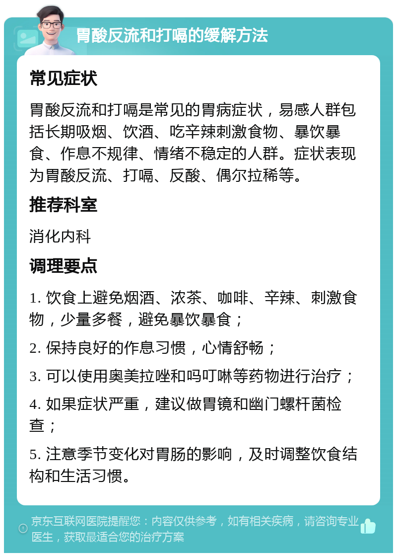 胃酸反流和打嗝的缓解方法 常见症状 胃酸反流和打嗝是常见的胃病症状，易感人群包括长期吸烟、饮酒、吃辛辣刺激食物、暴饮暴食、作息不规律、情绪不稳定的人群。症状表现为胃酸反流、打嗝、反酸、偶尔拉稀等。 推荐科室 消化内科 调理要点 1. 饮食上避免烟酒、浓茶、咖啡、辛辣、刺激食物，少量多餐，避免暴饮暴食； 2. 保持良好的作息习惯，心情舒畅； 3. 可以使用奥美拉唑和吗叮啉等药物进行治疗； 4. 如果症状严重，建议做胃镜和幽门螺杆菌检查； 5. 注意季节变化对胃肠的影响，及时调整饮食结构和生活习惯。