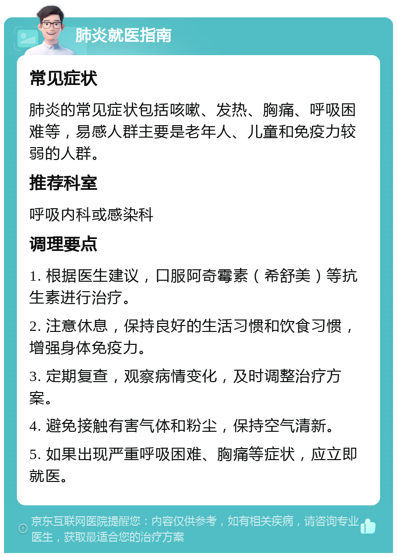 肺炎就医指南 常见症状 肺炎的常见症状包括咳嗽、发热、胸痛、呼吸困难等，易感人群主要是老年人、儿童和免疫力较弱的人群。 推荐科室 呼吸内科或感染科 调理要点 1. 根据医生建议，口服阿奇霉素（希舒美）等抗生素进行治疗。 2. 注意休息，保持良好的生活习惯和饮食习惯，增强身体免疫力。 3. 定期复查，观察病情变化，及时调整治疗方案。 4. 避免接触有害气体和粉尘，保持空气清新。 5. 如果出现严重呼吸困难、胸痛等症状，应立即就医。