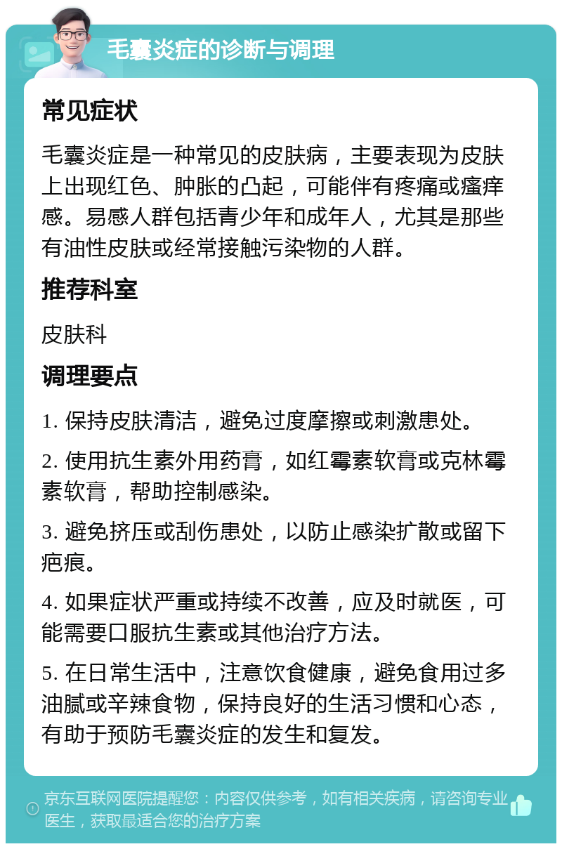 毛囊炎症的诊断与调理 常见症状 毛囊炎症是一种常见的皮肤病，主要表现为皮肤上出现红色、肿胀的凸起，可能伴有疼痛或瘙痒感。易感人群包括青少年和成年人，尤其是那些有油性皮肤或经常接触污染物的人群。 推荐科室 皮肤科 调理要点 1. 保持皮肤清洁，避免过度摩擦或刺激患处。 2. 使用抗生素外用药膏，如红霉素软膏或克林霉素软膏，帮助控制感染。 3. 避免挤压或刮伤患处，以防止感染扩散或留下疤痕。 4. 如果症状严重或持续不改善，应及时就医，可能需要口服抗生素或其他治疗方法。 5. 在日常生活中，注意饮食健康，避免食用过多油腻或辛辣食物，保持良好的生活习惯和心态，有助于预防毛囊炎症的发生和复发。