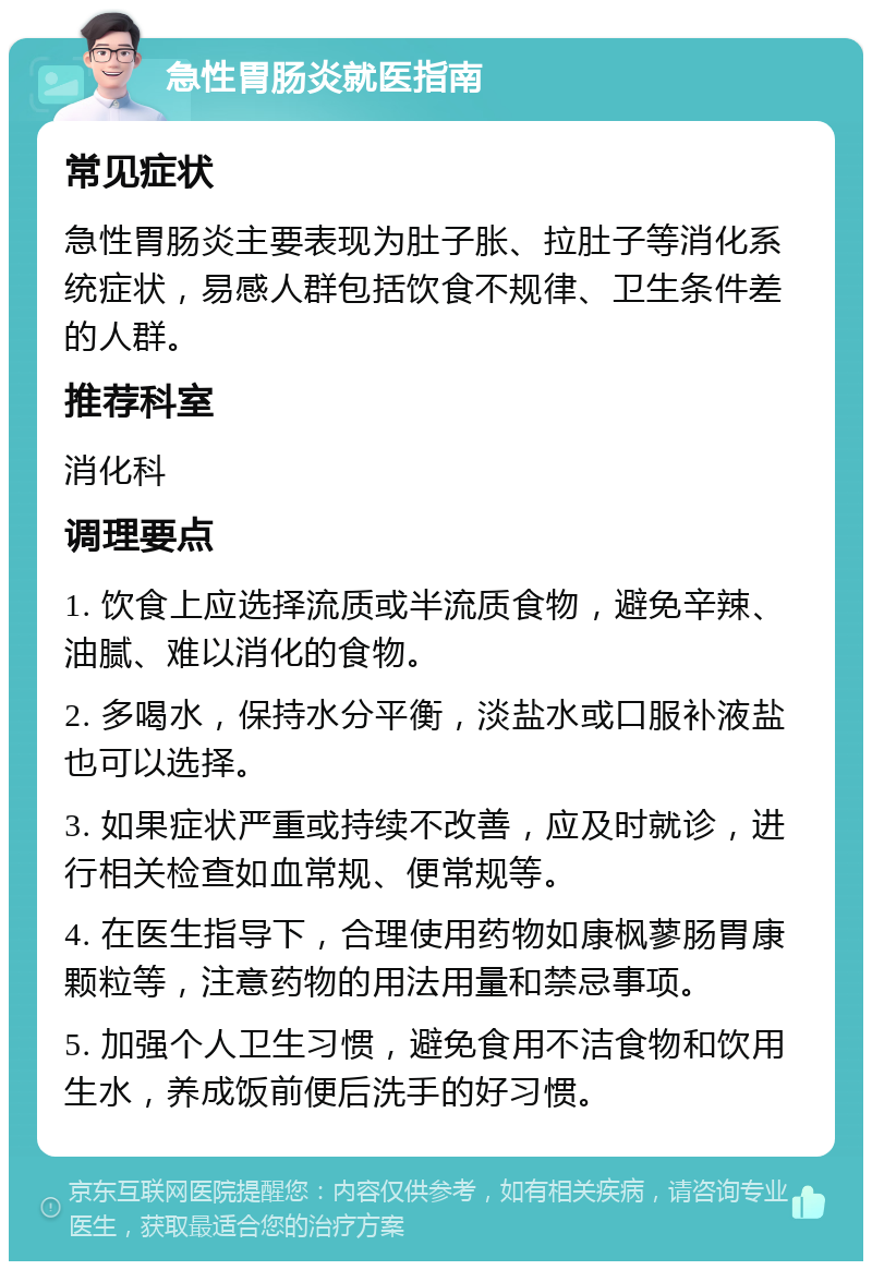 急性胃肠炎就医指南 常见症状 急性胃肠炎主要表现为肚子胀、拉肚子等消化系统症状，易感人群包括饮食不规律、卫生条件差的人群。 推荐科室 消化科 调理要点 1. 饮食上应选择流质或半流质食物，避免辛辣、油腻、难以消化的食物。 2. 多喝水，保持水分平衡，淡盐水或口服补液盐也可以选择。 3. 如果症状严重或持续不改善，应及时就诊，进行相关检查如血常规、便常规等。 4. 在医生指导下，合理使用药物如康枫蓼肠胃康颗粒等，注意药物的用法用量和禁忌事项。 5. 加强个人卫生习惯，避免食用不洁食物和饮用生水，养成饭前便后洗手的好习惯。