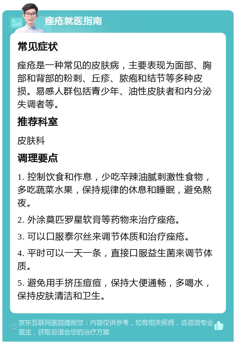 痤疮就医指南 常见症状 痤疮是一种常见的皮肤病，主要表现为面部、胸部和背部的粉刺、丘疹、脓疱和结节等多种皮损。易感人群包括青少年、油性皮肤者和内分泌失调者等。 推荐科室 皮肤科 调理要点 1. 控制饮食和作息，少吃辛辣油腻刺激性食物，多吃蔬菜水果，保持规律的休息和睡眠，避免熬夜。 2. 外涂莫匹罗星软膏等药物来治疗痤疮。 3. 可以口服泰尔丝来调节体质和治疗痤疮。 4. 平时可以一天一条，直接口服益生菌来调节体质。 5. 避免用手挤压痘痘，保持大便通畅，多喝水，保持皮肤清洁和卫生。