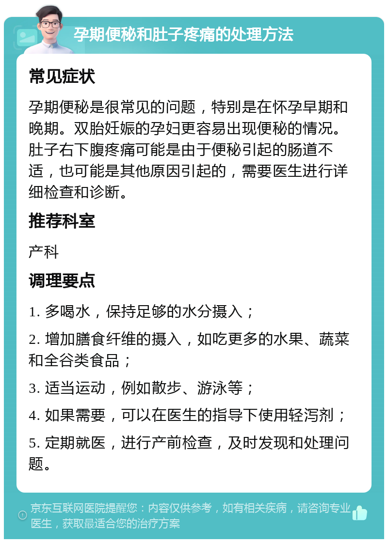 孕期便秘和肚子疼痛的处理方法 常见症状 孕期便秘是很常见的问题，特别是在怀孕早期和晚期。双胎妊娠的孕妇更容易出现便秘的情况。肚子右下腹疼痛可能是由于便秘引起的肠道不适，也可能是其他原因引起的，需要医生进行详细检查和诊断。 推荐科室 产科 调理要点 1. 多喝水，保持足够的水分摄入； 2. 增加膳食纤维的摄入，如吃更多的水果、蔬菜和全谷类食品； 3. 适当运动，例如散步、游泳等； 4. 如果需要，可以在医生的指导下使用轻泻剂； 5. 定期就医，进行产前检查，及时发现和处理问题。