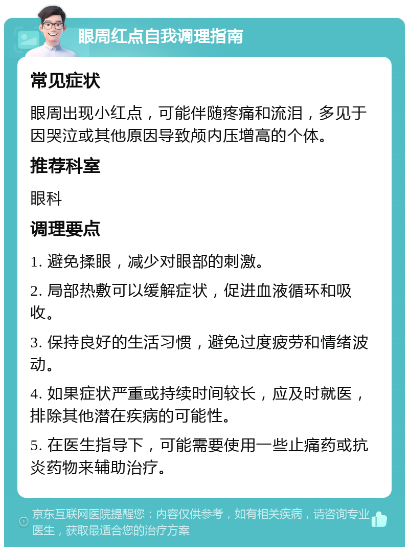 眼周红点自我调理指南 常见症状 眼周出现小红点，可能伴随疼痛和流泪，多见于因哭泣或其他原因导致颅内压增高的个体。 推荐科室 眼科 调理要点 1. 避免揉眼，减少对眼部的刺激。 2. 局部热敷可以缓解症状，促进血液循环和吸收。 3. 保持良好的生活习惯，避免过度疲劳和情绪波动。 4. 如果症状严重或持续时间较长，应及时就医，排除其他潜在疾病的可能性。 5. 在医生指导下，可能需要使用一些止痛药或抗炎药物来辅助治疗。