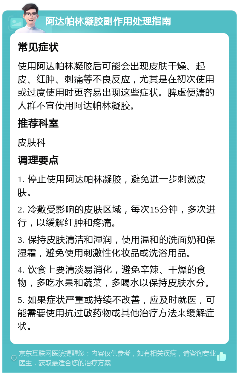 阿达帕林凝胶副作用处理指南 常见症状 使用阿达帕林凝胶后可能会出现皮肤干燥、起皮、红肿、刺痛等不良反应，尤其是在初次使用或过度使用时更容易出现这些症状。脾虚便溏的人群不宜使用阿达帕林凝胶。 推荐科室 皮肤科 调理要点 1. 停止使用阿达帕林凝胶，避免进一步刺激皮肤。 2. 冷敷受影响的皮肤区域，每次15分钟，多次进行，以缓解红肿和疼痛。 3. 保持皮肤清洁和湿润，使用温和的洗面奶和保湿霜，避免使用刺激性化妆品或洗浴用品。 4. 饮食上要清淡易消化，避免辛辣、干燥的食物，多吃水果和蔬菜，多喝水以保持皮肤水分。 5. 如果症状严重或持续不改善，应及时就医，可能需要使用抗过敏药物或其他治疗方法来缓解症状。