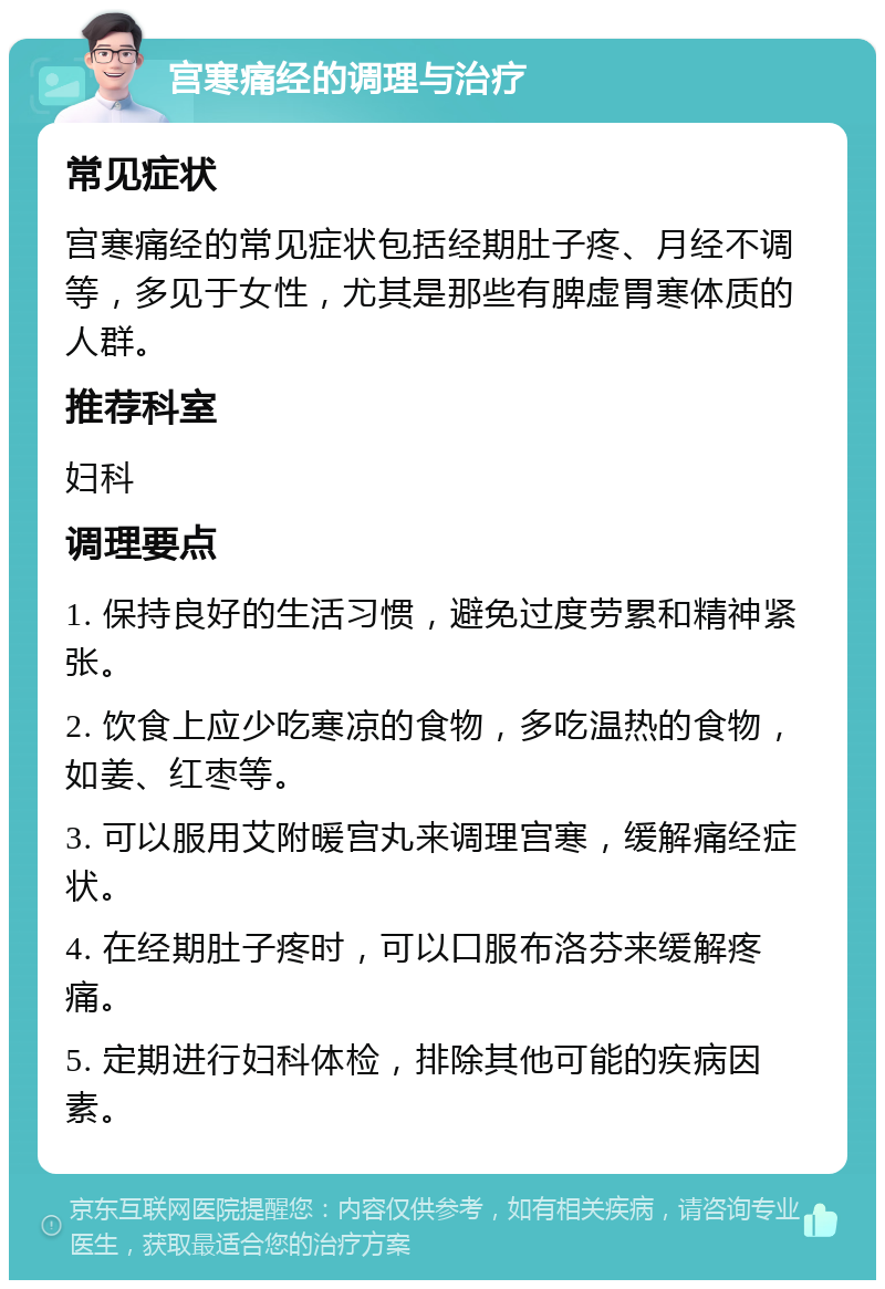 宫寒痛经的调理与治疗 常见症状 宫寒痛经的常见症状包括经期肚子疼、月经不调等，多见于女性，尤其是那些有脾虚胃寒体质的人群。 推荐科室 妇科 调理要点 1. 保持良好的生活习惯，避免过度劳累和精神紧张。 2. 饮食上应少吃寒凉的食物，多吃温热的食物，如姜、红枣等。 3. 可以服用艾附暖宫丸来调理宫寒，缓解痛经症状。 4. 在经期肚子疼时，可以口服布洛芬来缓解疼痛。 5. 定期进行妇科体检，排除其他可能的疾病因素。