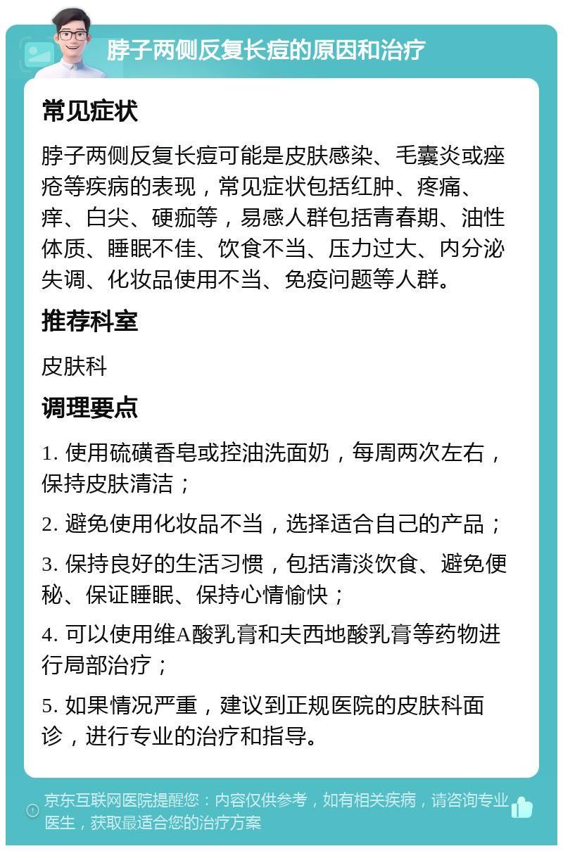 脖子两侧反复长痘的原因和治疗 常见症状 脖子两侧反复长痘可能是皮肤感染、毛囊炎或痤疮等疾病的表现，常见症状包括红肿、疼痛、痒、白尖、硬痂等，易感人群包括青春期、油性体质、睡眠不佳、饮食不当、压力过大、内分泌失调、化妆品使用不当、免疫问题等人群。 推荐科室 皮肤科 调理要点 1. 使用硫磺香皂或控油洗面奶，每周两次左右，保持皮肤清洁； 2. 避免使用化妆品不当，选择适合自己的产品； 3. 保持良好的生活习惯，包括清淡饮食、避免便秘、保证睡眠、保持心情愉快； 4. 可以使用维A酸乳膏和夫西地酸乳膏等药物进行局部治疗； 5. 如果情况严重，建议到正规医院的皮肤科面诊，进行专业的治疗和指导。