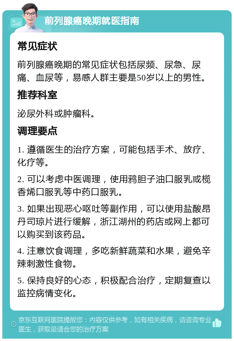 前列腺癌晚期就医指南 常见症状 前列腺癌晚期的常见症状包括尿频、尿急、尿痛、血尿等，易感人群主要是50岁以上的男性。 推荐科室 泌尿外科或肿瘤科。 调理要点 1. 遵循医生的治疗方案，可能包括手术、放疗、化疗等。 2. 可以考虑中医调理，使用鸦胆子油口服乳或榄香烯口服乳等中药口服乳。 3. 如果出现恶心呕吐等副作用，可以使用盐酸昂丹司琼片进行缓解，浙江湖州的药店或网上都可以购买到该药品。 4. 注意饮食调理，多吃新鲜蔬菜和水果，避免辛辣刺激性食物。 5. 保持良好的心态，积极配合治疗，定期复查以监控病情变化。