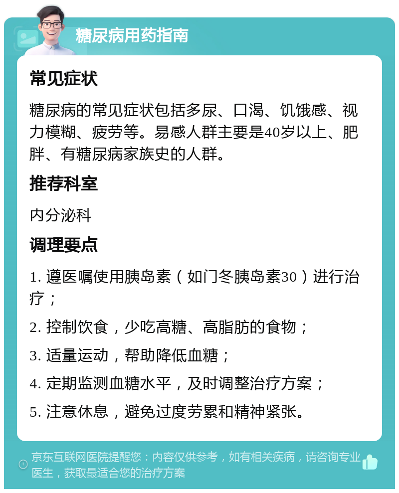 糖尿病用药指南 常见症状 糖尿病的常见症状包括多尿、口渴、饥饿感、视力模糊、疲劳等。易感人群主要是40岁以上、肥胖、有糖尿病家族史的人群。 推荐科室 内分泌科 调理要点 1. 遵医嘱使用胰岛素（如门冬胰岛素30）进行治疗； 2. 控制饮食，少吃高糖、高脂肪的食物； 3. 适量运动，帮助降低血糖； 4. 定期监测血糖水平，及时调整治疗方案； 5. 注意休息，避免过度劳累和精神紧张。