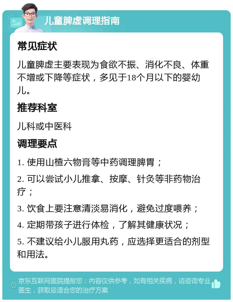 儿童脾虚调理指南 常见症状 儿童脾虚主要表现为食欲不振、消化不良、体重不增或下降等症状，多见于18个月以下的婴幼儿。 推荐科室 儿科或中医科 调理要点 1. 使用山楂六物膏等中药调理脾胃； 2. 可以尝试小儿推拿、按摩、针灸等非药物治疗； 3. 饮食上要注意清淡易消化，避免过度喂养； 4. 定期带孩子进行体检，了解其健康状况； 5. 不建议给小儿服用丸药，应选择更适合的剂型和用法。