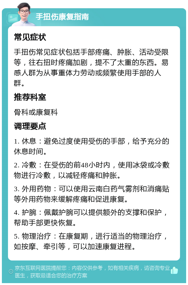 手扭伤康复指南 常见症状 手扭伤常见症状包括手部疼痛、肿胀、活动受限等，往右扭时疼痛加剧，提不了太重的东西。易感人群为从事重体力劳动或频繁使用手部的人群。 推荐科室 骨科或康复科 调理要点 1. 休息：避免过度使用受伤的手部，给予充分的休息时间。 2. 冷敷：在受伤的前48小时内，使用冰袋或冷敷物进行冷敷，以减轻疼痛和肿胀。 3. 外用药物：可以使用云南白药气雾剂和消痛贴等外用药物来缓解疼痛和促进康复。 4. 护腕：佩戴护腕可以提供额外的支撑和保护，帮助手部更快恢复。 5. 物理治疗：在康复期，进行适当的物理治疗，如按摩、牵引等，可以加速康复进程。