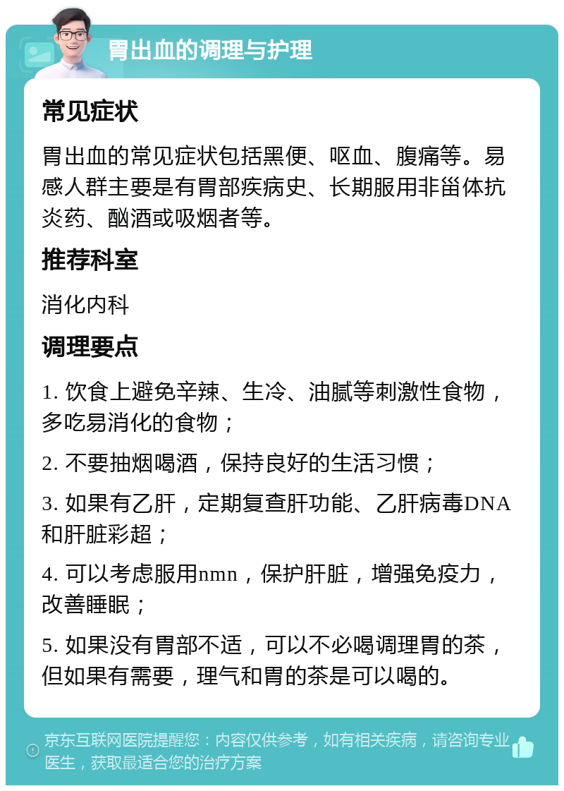 胃出血的调理与护理 常见症状 胃出血的常见症状包括黑便、呕血、腹痛等。易感人群主要是有胃部疾病史、长期服用非甾体抗炎药、酗酒或吸烟者等。 推荐科室 消化内科 调理要点 1. 饮食上避免辛辣、生冷、油腻等刺激性食物，多吃易消化的食物； 2. 不要抽烟喝酒，保持良好的生活习惯； 3. 如果有乙肝，定期复查肝功能、乙肝病毒DNA和肝脏彩超； 4. 可以考虑服用nmn，保护肝脏，增强免疫力，改善睡眠； 5. 如果没有胃部不适，可以不必喝调理胃的茶，但如果有需要，理气和胃的茶是可以喝的。