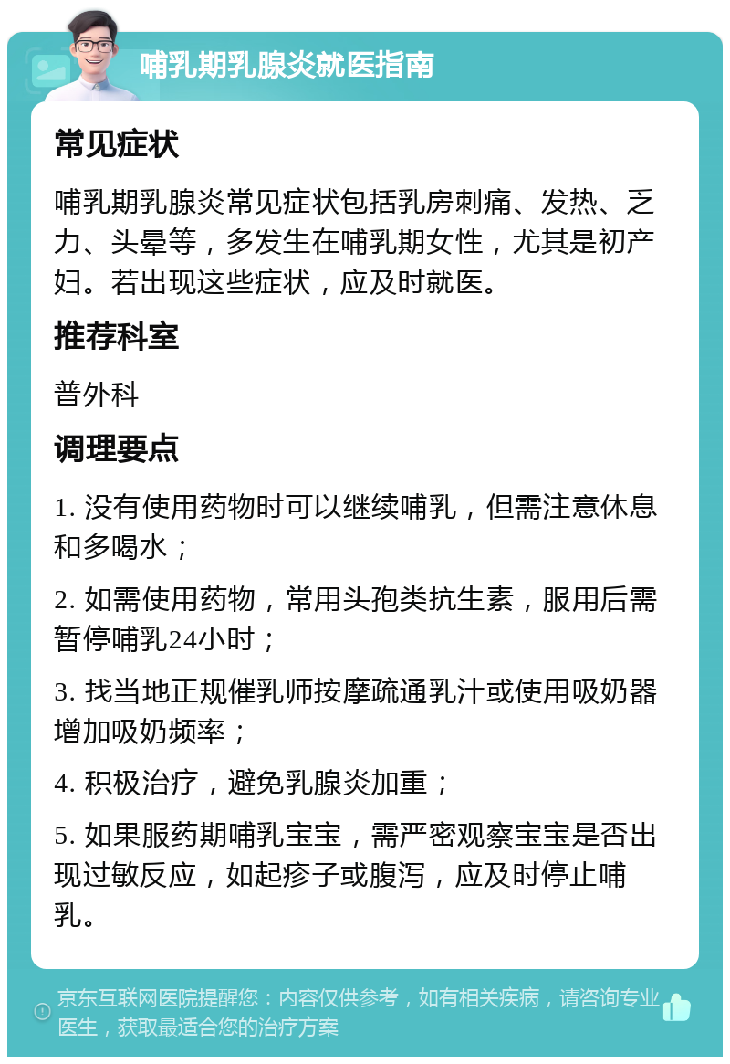 哺乳期乳腺炎就医指南 常见症状 哺乳期乳腺炎常见症状包括乳房刺痛、发热、乏力、头晕等，多发生在哺乳期女性，尤其是初产妇。若出现这些症状，应及时就医。 推荐科室 普外科 调理要点 1. 没有使用药物时可以继续哺乳，但需注意休息和多喝水； 2. 如需使用药物，常用头孢类抗生素，服用后需暂停哺乳24小时； 3. 找当地正规催乳师按摩疏通乳汁或使用吸奶器增加吸奶频率； 4. 积极治疗，避免乳腺炎加重； 5. 如果服药期哺乳宝宝，需严密观察宝宝是否出现过敏反应，如起疹子或腹泻，应及时停止哺乳。