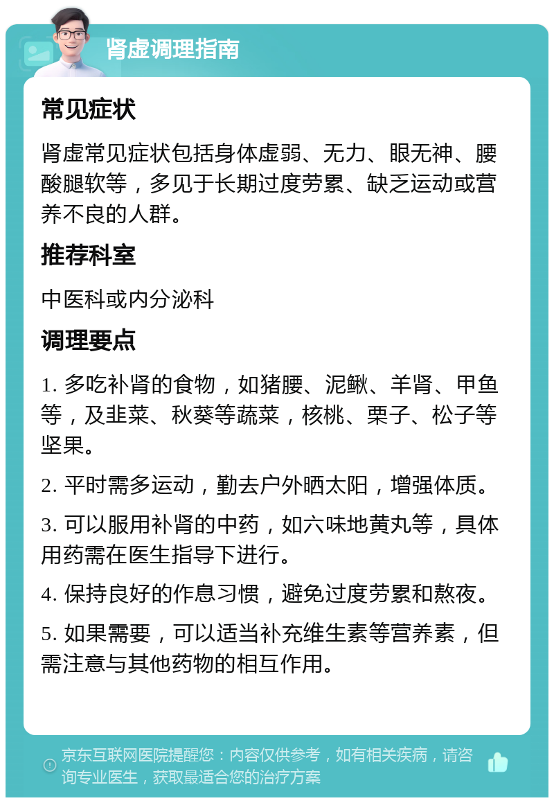 肾虚调理指南 常见症状 肾虚常见症状包括身体虚弱、无力、眼无神、腰酸腿软等，多见于长期过度劳累、缺乏运动或营养不良的人群。 推荐科室 中医科或内分泌科 调理要点 1. 多吃补肾的食物，如猪腰、泥鳅、羊肾、甲鱼等，及韭菜、秋葵等蔬菜，核桃、栗子、松子等坚果。 2. 平时需多运动，勤去户外晒太阳，增强体质。 3. 可以服用补肾的中药，如六味地黄丸等，具体用药需在医生指导下进行。 4. 保持良好的作息习惯，避免过度劳累和熬夜。 5. 如果需要，可以适当补充维生素等营养素，但需注意与其他药物的相互作用。