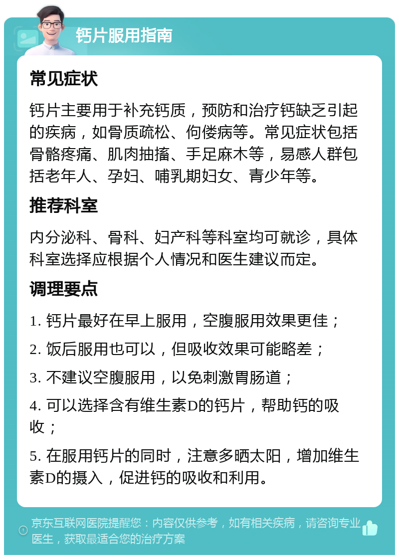 钙片服用指南 常见症状 钙片主要用于补充钙质，预防和治疗钙缺乏引起的疾病，如骨质疏松、佝偻病等。常见症状包括骨骼疼痛、肌肉抽搐、手足麻木等，易感人群包括老年人、孕妇、哺乳期妇女、青少年等。 推荐科室 内分泌科、骨科、妇产科等科室均可就诊，具体科室选择应根据个人情况和医生建议而定。 调理要点 1. 钙片最好在早上服用，空腹服用效果更佳； 2. 饭后服用也可以，但吸收效果可能略差； 3. 不建议空腹服用，以免刺激胃肠道； 4. 可以选择含有维生素D的钙片，帮助钙的吸收； 5. 在服用钙片的同时，注意多晒太阳，增加维生素D的摄入，促进钙的吸收和利用。