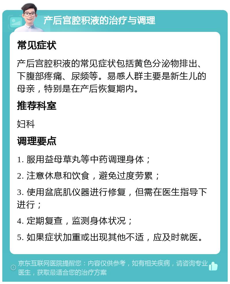 产后宫腔积液的治疗与调理 常见症状 产后宫腔积液的常见症状包括黄色分泌物排出、下腹部疼痛、尿频等。易感人群主要是新生儿的母亲，特别是在产后恢复期内。 推荐科室 妇科 调理要点 1. 服用益母草丸等中药调理身体； 2. 注意休息和饮食，避免过度劳累； 3. 使用盆底肌仪器进行修复，但需在医生指导下进行； 4. 定期复查，监测身体状况； 5. 如果症状加重或出现其他不适，应及时就医。