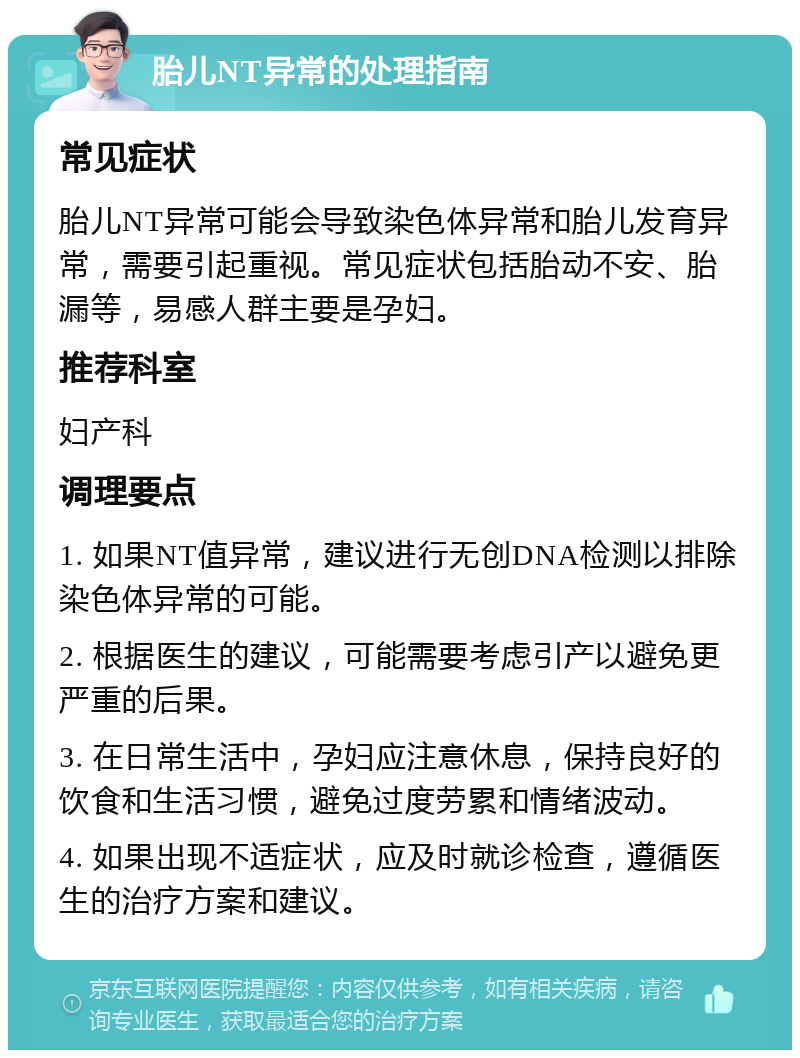 胎儿NT异常的处理指南 常见症状 胎儿NT异常可能会导致染色体异常和胎儿发育异常，需要引起重视。常见症状包括胎动不安、胎漏等，易感人群主要是孕妇。 推荐科室 妇产科 调理要点 1. 如果NT值异常，建议进行无创DNA检测以排除染色体异常的可能。 2. 根据医生的建议，可能需要考虑引产以避免更严重的后果。 3. 在日常生活中，孕妇应注意休息，保持良好的饮食和生活习惯，避免过度劳累和情绪波动。 4. 如果出现不适症状，应及时就诊检查，遵循医生的治疗方案和建议。