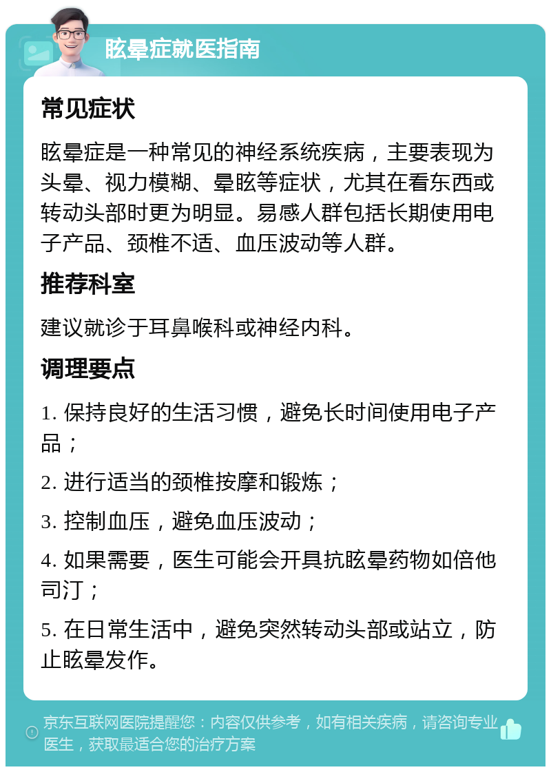 眩晕症就医指南 常见症状 眩晕症是一种常见的神经系统疾病，主要表现为头晕、视力模糊、晕眩等症状，尤其在看东西或转动头部时更为明显。易感人群包括长期使用电子产品、颈椎不适、血压波动等人群。 推荐科室 建议就诊于耳鼻喉科或神经内科。 调理要点 1. 保持良好的生活习惯，避免长时间使用电子产品； 2. 进行适当的颈椎按摩和锻炼； 3. 控制血压，避免血压波动； 4. 如果需要，医生可能会开具抗眩晕药物如倍他司汀； 5. 在日常生活中，避免突然转动头部或站立，防止眩晕发作。