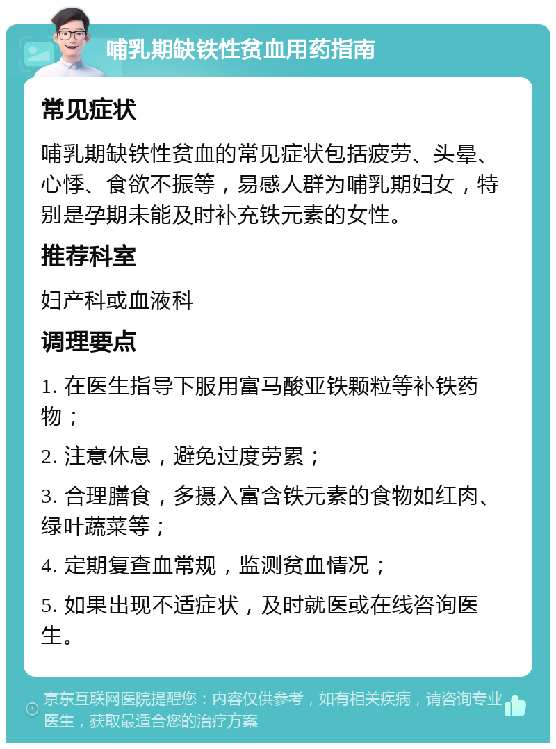 哺乳期缺铁性贫血用药指南 常见症状 哺乳期缺铁性贫血的常见症状包括疲劳、头晕、心悸、食欲不振等，易感人群为哺乳期妇女，特别是孕期未能及时补充铁元素的女性。 推荐科室 妇产科或血液科 调理要点 1. 在医生指导下服用富马酸亚铁颗粒等补铁药物； 2. 注意休息，避免过度劳累； 3. 合理膳食，多摄入富含铁元素的食物如红肉、绿叶蔬菜等； 4. 定期复查血常规，监测贫血情况； 5. 如果出现不适症状，及时就医或在线咨询医生。