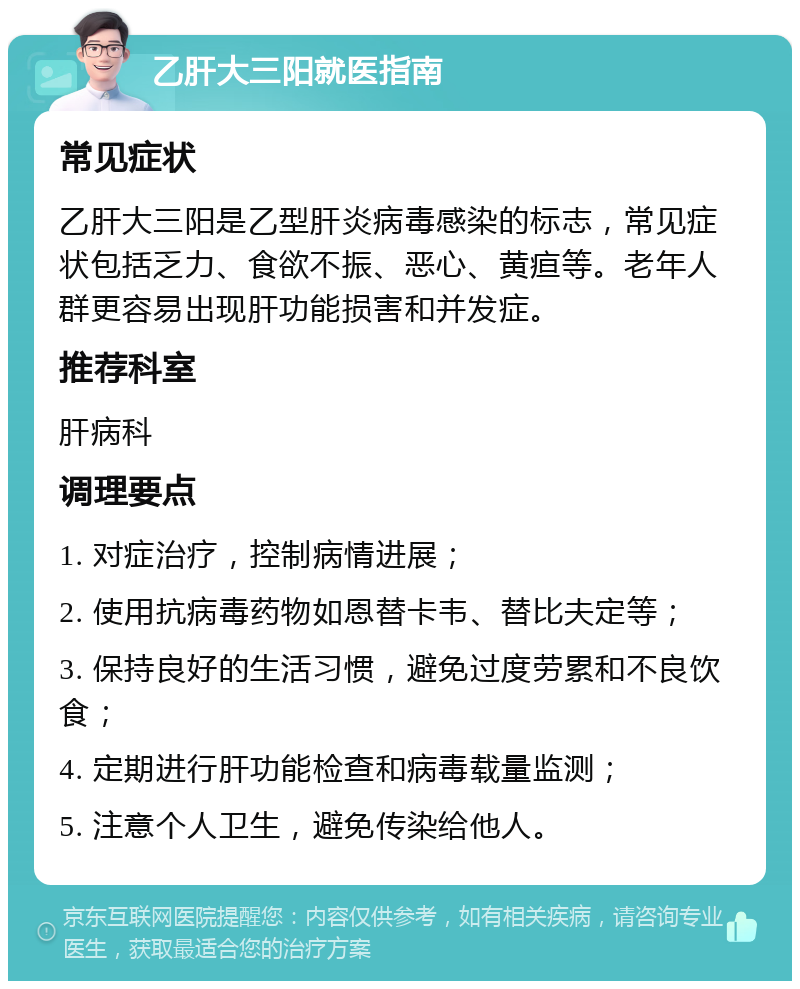 乙肝大三阳就医指南 常见症状 乙肝大三阳是乙型肝炎病毒感染的标志，常见症状包括乏力、食欲不振、恶心、黄疸等。老年人群更容易出现肝功能损害和并发症。 推荐科室 肝病科 调理要点 1. 对症治疗，控制病情进展； 2. 使用抗病毒药物如恩替卡韦、替比夫定等； 3. 保持良好的生活习惯，避免过度劳累和不良饮食； 4. 定期进行肝功能检查和病毒载量监测； 5. 注意个人卫生，避免传染给他人。