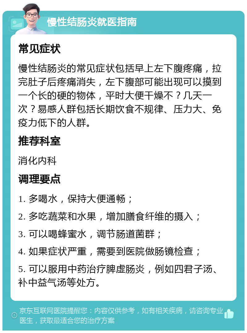 慢性结肠炎就医指南 常见症状 慢性结肠炎的常见症状包括早上左下腹疼痛，拉完肚子后疼痛消失，左下腹部可能出现可以摸到一个长的硬的物体，平时大便干燥不？几天一次？易感人群包括长期饮食不规律、压力大、免疫力低下的人群。 推荐科室 消化内科 调理要点 1. 多喝水，保持大便通畅； 2. 多吃蔬菜和水果，增加膳食纤维的摄入； 3. 可以喝蜂蜜水，调节肠道菌群； 4. 如果症状严重，需要到医院做肠镜检查； 5. 可以服用中药治疗脾虚肠炎，例如四君子汤、补中益气汤等处方。