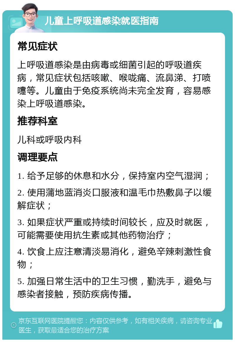 儿童上呼吸道感染就医指南 常见症状 上呼吸道感染是由病毒或细菌引起的呼吸道疾病，常见症状包括咳嗽、喉咙痛、流鼻涕、打喷嚏等。儿童由于免疫系统尚未完全发育，容易感染上呼吸道感染。 推荐科室 儿科或呼吸内科 调理要点 1. 给予足够的休息和水分，保持室内空气湿润； 2. 使用蒲地蓝消炎口服液和温毛巾热敷鼻子以缓解症状； 3. 如果症状严重或持续时间较长，应及时就医，可能需要使用抗生素或其他药物治疗； 4. 饮食上应注意清淡易消化，避免辛辣刺激性食物； 5. 加强日常生活中的卫生习惯，勤洗手，避免与感染者接触，预防疾病传播。