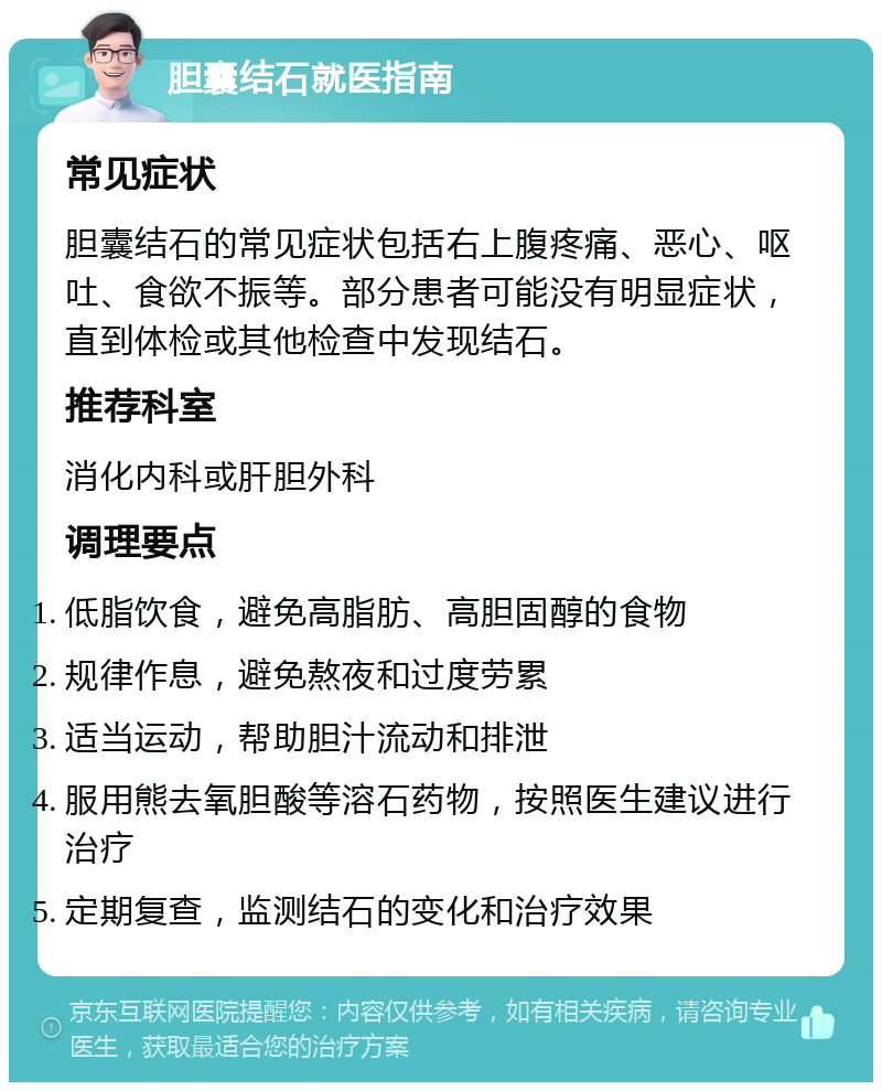 胆囊结石就医指南 常见症状 胆囊结石的常见症状包括右上腹疼痛、恶心、呕吐、食欲不振等。部分患者可能没有明显症状，直到体检或其他检查中发现结石。 推荐科室 消化内科或肝胆外科 调理要点 低脂饮食，避免高脂肪、高胆固醇的食物 规律作息，避免熬夜和过度劳累 适当运动，帮助胆汁流动和排泄 服用熊去氧胆酸等溶石药物，按照医生建议进行治疗 定期复查，监测结石的变化和治疗效果