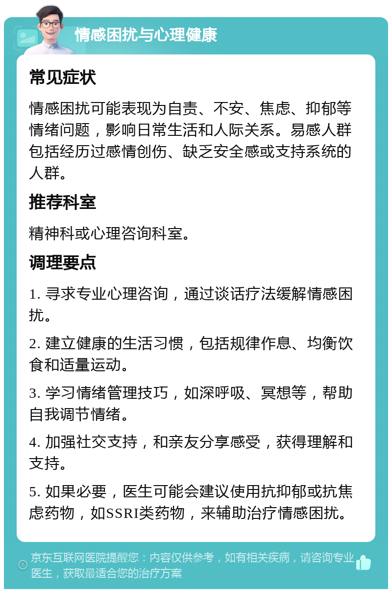 情感困扰与心理健康 常见症状 情感困扰可能表现为自责、不安、焦虑、抑郁等情绪问题，影响日常生活和人际关系。易感人群包括经历过感情创伤、缺乏安全感或支持系统的人群。 推荐科室 精神科或心理咨询科室。 调理要点 1. 寻求专业心理咨询，通过谈话疗法缓解情感困扰。 2. 建立健康的生活习惯，包括规律作息、均衡饮食和适量运动。 3. 学习情绪管理技巧，如深呼吸、冥想等，帮助自我调节情绪。 4. 加强社交支持，和亲友分享感受，获得理解和支持。 5. 如果必要，医生可能会建议使用抗抑郁或抗焦虑药物，如SSRI类药物，来辅助治疗情感困扰。