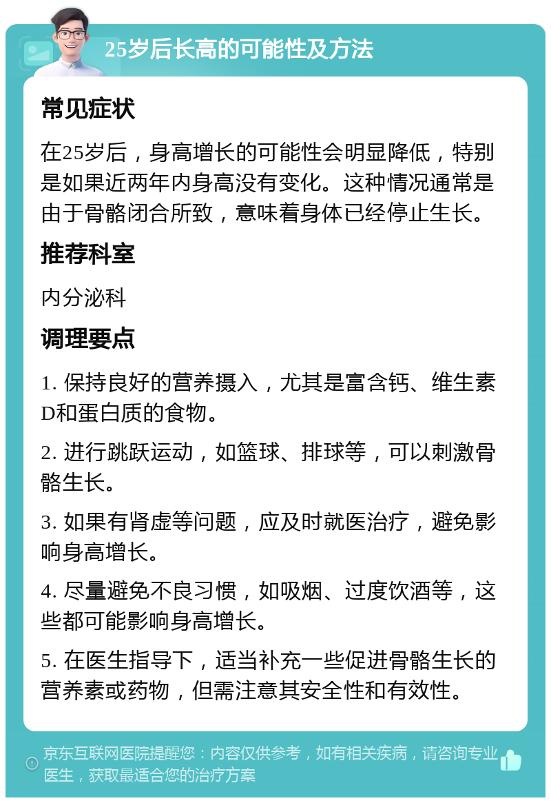 25岁后长高的可能性及方法 常见症状 在25岁后，身高增长的可能性会明显降低，特别是如果近两年内身高没有变化。这种情况通常是由于骨骼闭合所致，意味着身体已经停止生长。 推荐科室 内分泌科 调理要点 1. 保持良好的营养摄入，尤其是富含钙、维生素D和蛋白质的食物。 2. 进行跳跃运动，如篮球、排球等，可以刺激骨骼生长。 3. 如果有肾虚等问题，应及时就医治疗，避免影响身高增长。 4. 尽量避免不良习惯，如吸烟、过度饮酒等，这些都可能影响身高增长。 5. 在医生指导下，适当补充一些促进骨骼生长的营养素或药物，但需注意其安全性和有效性。