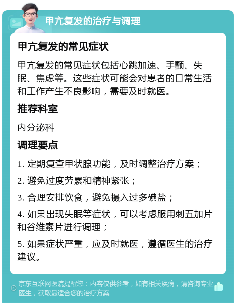 甲亢复发的治疗与调理 甲亢复发的常见症状 甲亢复发的常见症状包括心跳加速、手颤、失眠、焦虑等。这些症状可能会对患者的日常生活和工作产生不良影响，需要及时就医。 推荐科室 内分泌科 调理要点 1. 定期复查甲状腺功能，及时调整治疗方案； 2. 避免过度劳累和精神紧张； 3. 合理安排饮食，避免摄入过多碘盐； 4. 如果出现失眠等症状，可以考虑服用刺五加片和谷维素片进行调理； 5. 如果症状严重，应及时就医，遵循医生的治疗建议。