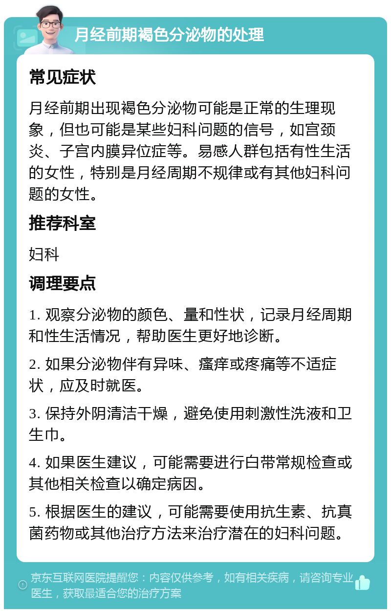 月经前期褐色分泌物的处理 常见症状 月经前期出现褐色分泌物可能是正常的生理现象，但也可能是某些妇科问题的信号，如宫颈炎、子宫内膜异位症等。易感人群包括有性生活的女性，特别是月经周期不规律或有其他妇科问题的女性。 推荐科室 妇科 调理要点 1. 观察分泌物的颜色、量和性状，记录月经周期和性生活情况，帮助医生更好地诊断。 2. 如果分泌物伴有异味、瘙痒或疼痛等不适症状，应及时就医。 3. 保持外阴清洁干燥，避免使用刺激性洗液和卫生巾。 4. 如果医生建议，可能需要进行白带常规检查或其他相关检查以确定病因。 5. 根据医生的建议，可能需要使用抗生素、抗真菌药物或其他治疗方法来治疗潜在的妇科问题。