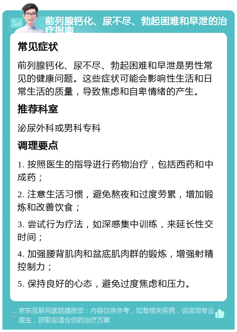 前列腺钙化、尿不尽、勃起困难和早泄的治疗指南 常见症状 前列腺钙化、尿不尽、勃起困难和早泄是男性常见的健康问题。这些症状可能会影响性生活和日常生活的质量，导致焦虑和自卑情绪的产生。 推荐科室 泌尿外科或男科专科 调理要点 1. 按照医生的指导进行药物治疗，包括西药和中成药； 2. 注意生活习惯，避免熬夜和过度劳累，增加锻炼和改善饮食； 3. 尝试行为疗法，如深感集中训练，来延长性交时间； 4. 加强腰背肌肉和盆底肌肉群的锻炼，增强射精控制力； 5. 保持良好的心态，避免过度焦虑和压力。