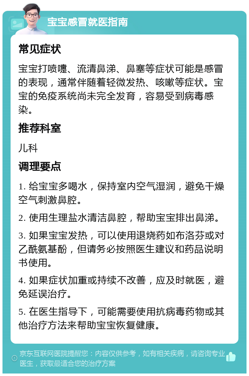 宝宝感冒就医指南 常见症状 宝宝打喷嚏、流清鼻涕、鼻塞等症状可能是感冒的表现，通常伴随着轻微发热、咳嗽等症状。宝宝的免疫系统尚未完全发育，容易受到病毒感染。 推荐科室 儿科 调理要点 1. 给宝宝多喝水，保持室内空气湿润，避免干燥空气刺激鼻腔。 2. 使用生理盐水清洁鼻腔，帮助宝宝排出鼻涕。 3. 如果宝宝发热，可以使用退烧药如布洛芬或对乙酰氨基酚，但请务必按照医生建议和药品说明书使用。 4. 如果症状加重或持续不改善，应及时就医，避免延误治疗。 5. 在医生指导下，可能需要使用抗病毒药物或其他治疗方法来帮助宝宝恢复健康。