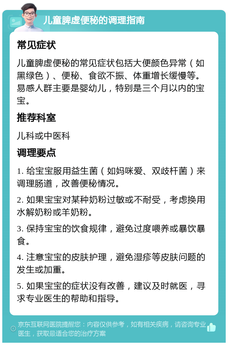 儿童脾虚便秘的调理指南 常见症状 儿童脾虚便秘的常见症状包括大便颜色异常（如黑绿色）、便秘、食欲不振、体重增长缓慢等。易感人群主要是婴幼儿，特别是三个月以内的宝宝。 推荐科室 儿科或中医科 调理要点 1. 给宝宝服用益生菌（如妈咪爱、双歧杆菌）来调理肠道，改善便秘情况。 2. 如果宝宝对某种奶粉过敏或不耐受，考虑换用水解奶粉或羊奶粉。 3. 保持宝宝的饮食规律，避免过度喂养或暴饮暴食。 4. 注意宝宝的皮肤护理，避免湿疹等皮肤问题的发生或加重。 5. 如果宝宝的症状没有改善，建议及时就医，寻求专业医生的帮助和指导。