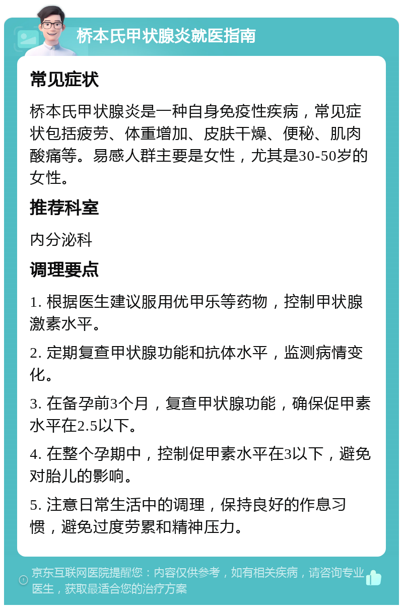 桥本氏甲状腺炎就医指南 常见症状 桥本氏甲状腺炎是一种自身免疫性疾病，常见症状包括疲劳、体重增加、皮肤干燥、便秘、肌肉酸痛等。易感人群主要是女性，尤其是30-50岁的女性。 推荐科室 内分泌科 调理要点 1. 根据医生建议服用优甲乐等药物，控制甲状腺激素水平。 2. 定期复查甲状腺功能和抗体水平，监测病情变化。 3. 在备孕前3个月，复查甲状腺功能，确保促甲素水平在2.5以下。 4. 在整个孕期中，控制促甲素水平在3以下，避免对胎儿的影响。 5. 注意日常生活中的调理，保持良好的作息习惯，避免过度劳累和精神压力。